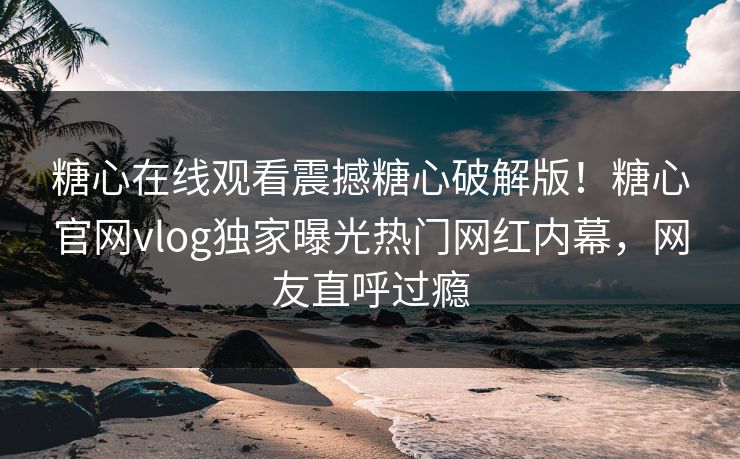 糖心在线观看震撼糖心破解版！糖心官网vlog独家曝光热门网红内幕，网友直呼过瘾