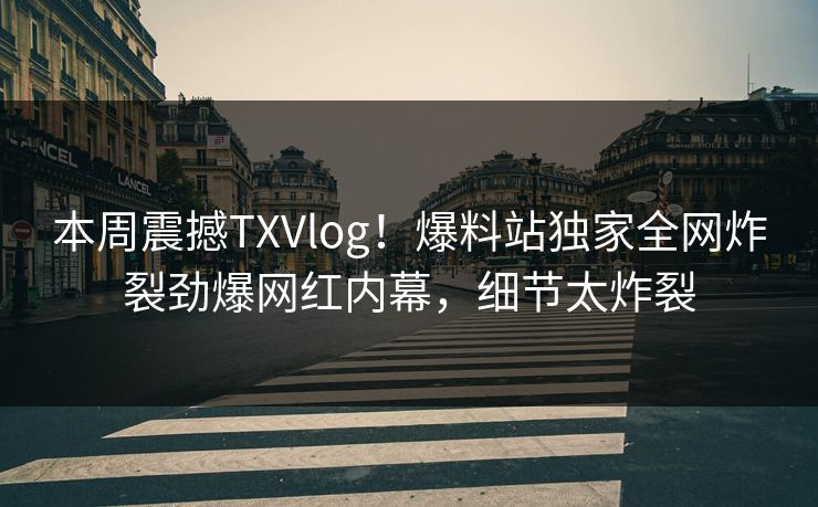 本周震撼TXVlog！爆料站独家全网炸裂劲爆网红内幕，细节太炸裂