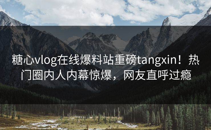 糖心vlog在线爆料站重磅tangxin！热门圈内人内幕惊爆，网友直呼过瘾