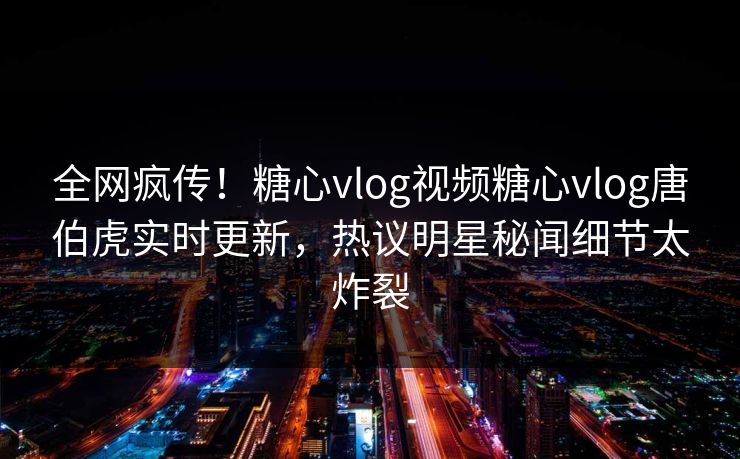 全网疯传！糖心vlog视频糖心vlog唐伯虎实时更新，热议明星秘闻细节太炸裂