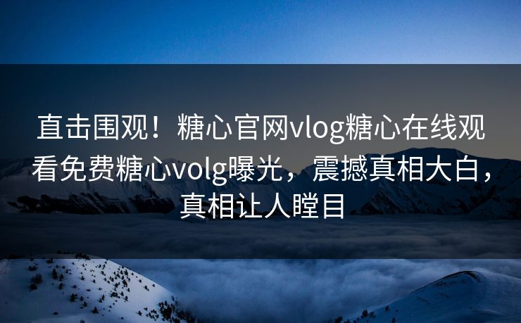 直击围观！糖心官网vlog糖心在线观看免费糖心volg曝光，震撼真相大白，真相让人瞠目