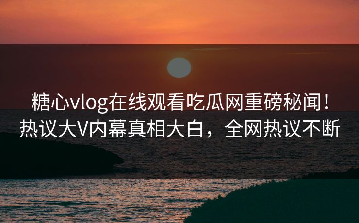 糖心vlog在线观看吃瓜网重磅秘闻！热议大V内幕真相大白，全网热议不断