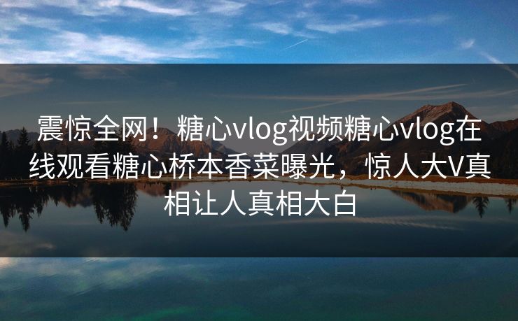 震惊全网！糖心vlog视频糖心vlog在线观看糖心桥本香菜曝光，惊人大V真相让人真相大白