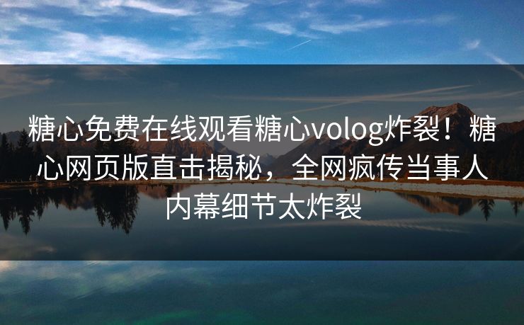 糖心免费在线观看糖心volog炸裂！糖心网页版直击揭秘，全网疯传当事人内幕细节太炸裂