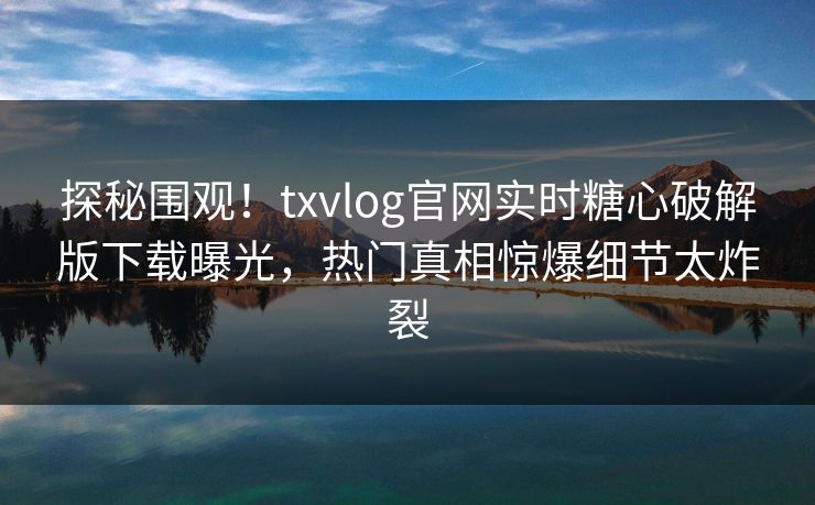 探秘围观！txvlog官网实时糖心破解版下载曝光，热门真相惊爆细节太炸裂