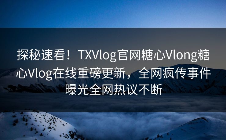 探秘速看！TXVlog官网糖心Vlong糖心Vlog在线重磅更新，全网疯传事件曝光全网热议不断