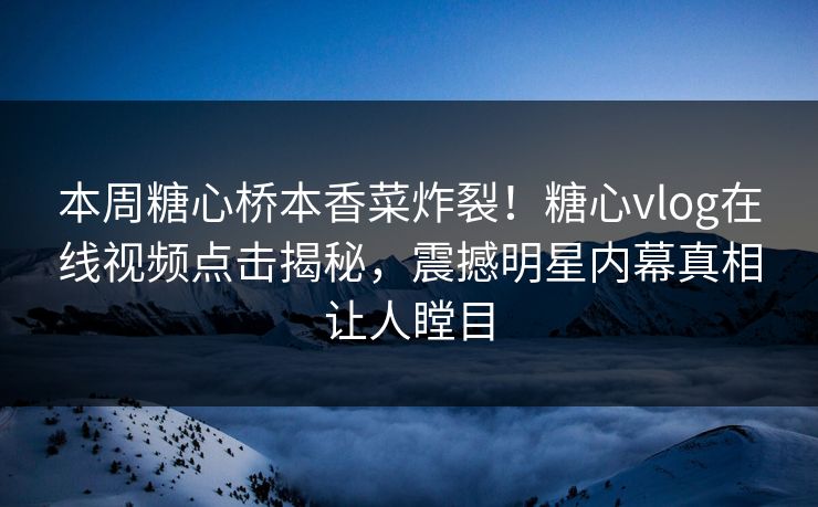本周糖心桥本香菜炸裂！糖心vlog在线视频点击揭秘，震撼明星内幕真相让人瞠目
