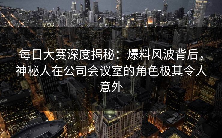 每日大赛深度揭秘：爆料风波背后，神秘人在公司会议室的角色极其令人意外