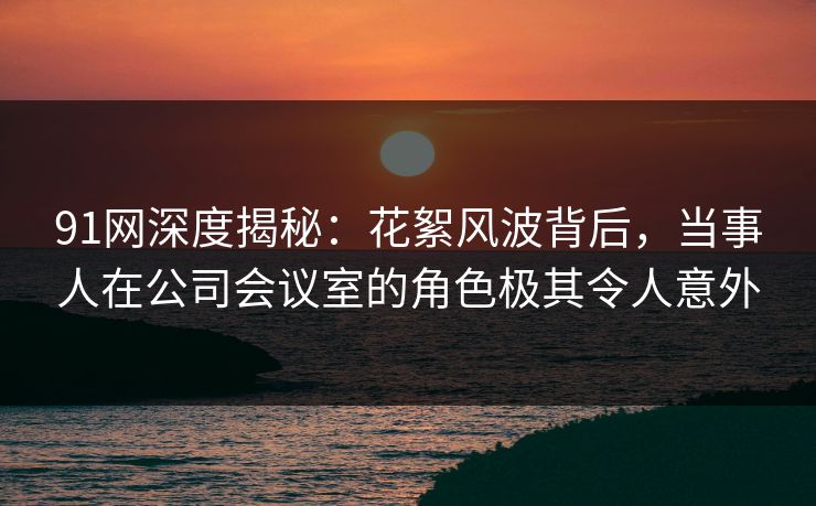 91网深度揭秘：花絮风波背后，当事人在公司会议室的角色极其令人意外