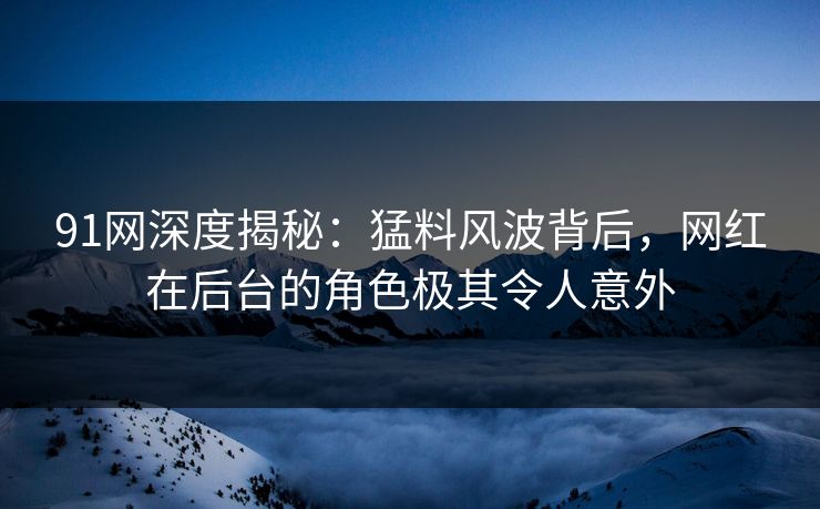 91网深度揭秘：猛料风波背后，网红在后台的角色极其令人意外