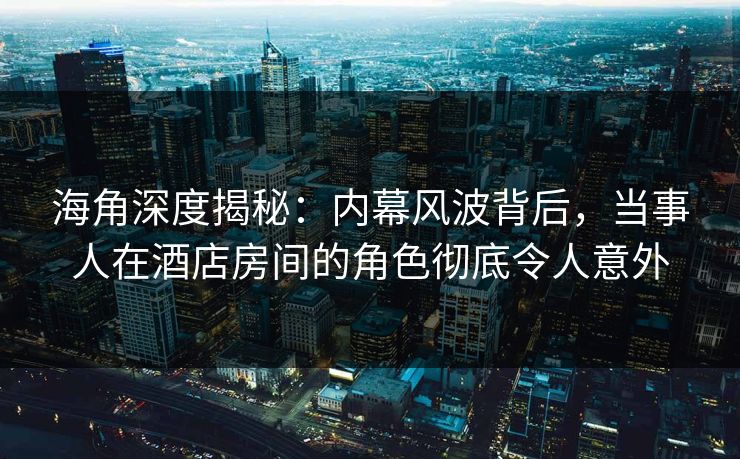 海角深度揭秘：内幕风波背后，当事人在酒店房间的角色彻底令人意外