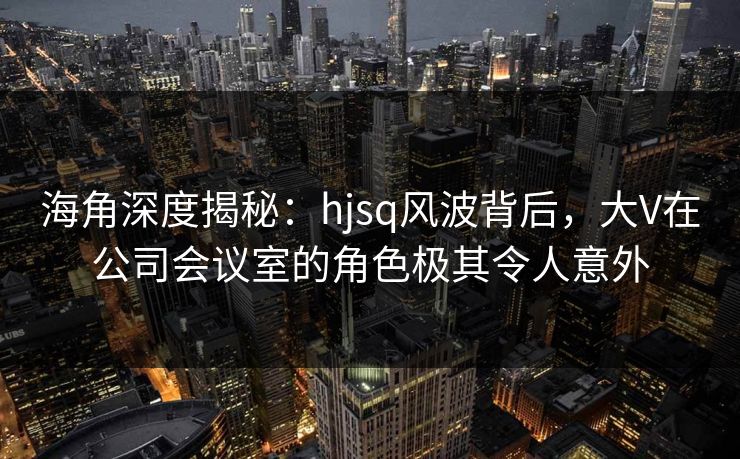 海角深度揭秘：hjsq风波背后，大V在公司会议室的角色极其令人意外