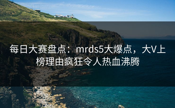 每日大赛盘点：mrds5大爆点，大V上榜理由疯狂令人热血沸腾