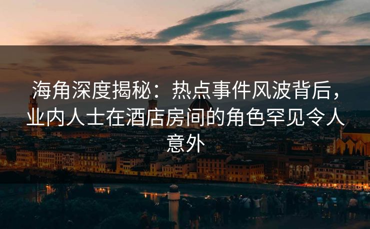 海角深度揭秘：热点事件风波背后，业内人士在酒店房间的角色罕见令人意外
