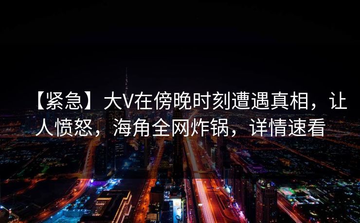 【紧急】大V在傍晚时刻遭遇真相，让人愤怒，海角全网炸锅，详情速看