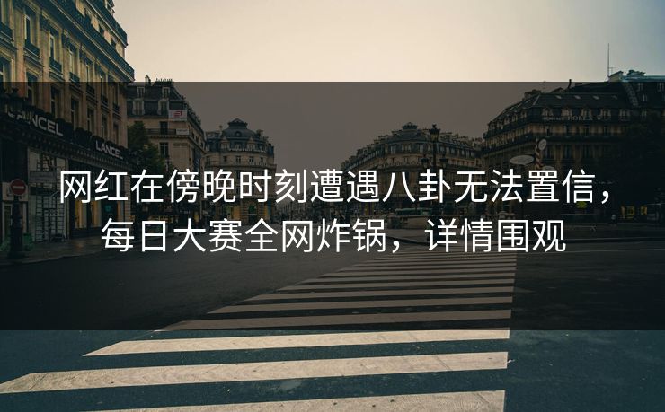 网红在傍晚时刻遭遇八卦无法置信，每日大赛全网炸锅，详情围观