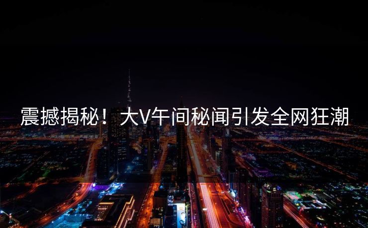 震撼揭秘！大V午间秘闻引发全网狂潮