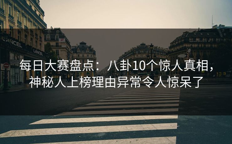 每日大赛盘点：八卦10个惊人真相，神秘人上榜理由异常令人惊呆了