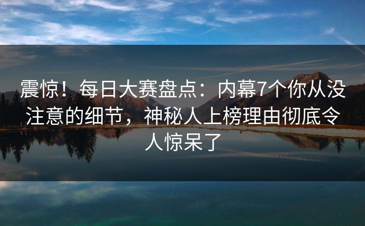 震惊！每日大赛盘点：内幕7个你从没注意的细节，神秘人上榜理由彻底令人惊呆了