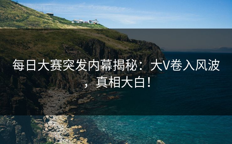 每日大赛突发内幕揭秘：大V卷入风波，真相大白！