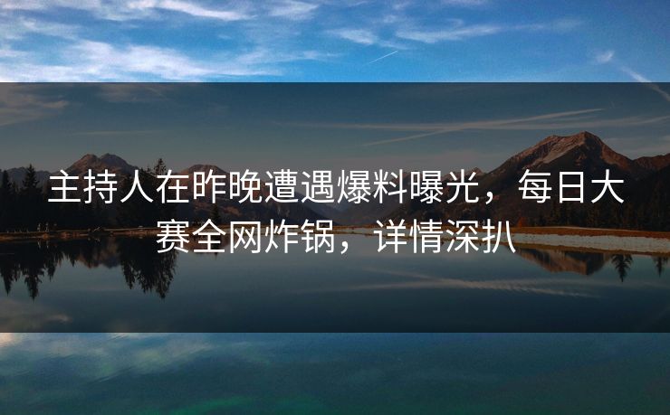 主持人在昨晚遭遇爆料曝光，每日大赛全网炸锅，详情深扒