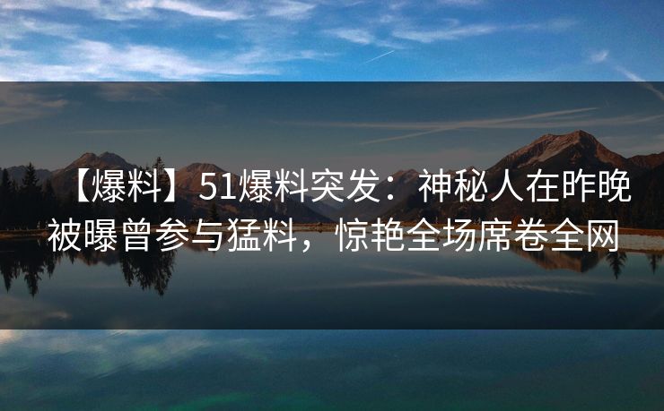 【爆料】51爆料突发：神秘人在昨晚被曝曾参与猛料，惊艳全场席卷全网