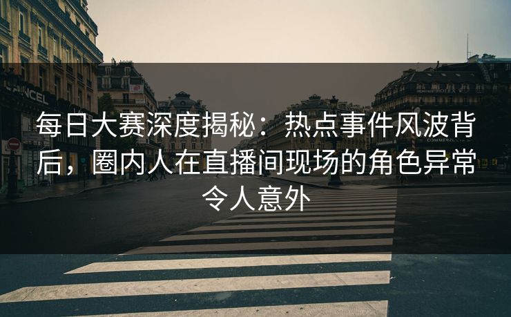每日大赛深度揭秘：热点事件风波背后，圈内人在直播间现场的角色异常令人意外