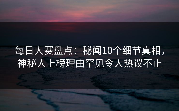 每日大赛盘点：秘闻10个细节真相，神秘人上榜理由罕见令人热议不止