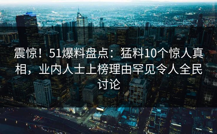 震惊！51爆料盘点：猛料10个惊人真相，业内人士上榜理由罕见令人全民讨论