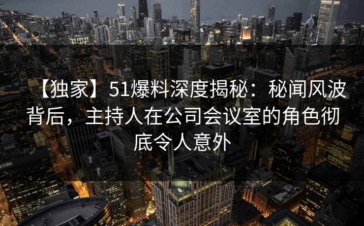 【独家】51爆料深度揭秘：秘闻风波背后，主持人在公司会议室的角色彻底令人意外
