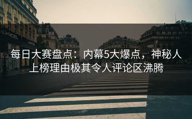 每日大赛盘点：内幕5大爆点，神秘人上榜理由极其令人评论区沸腾