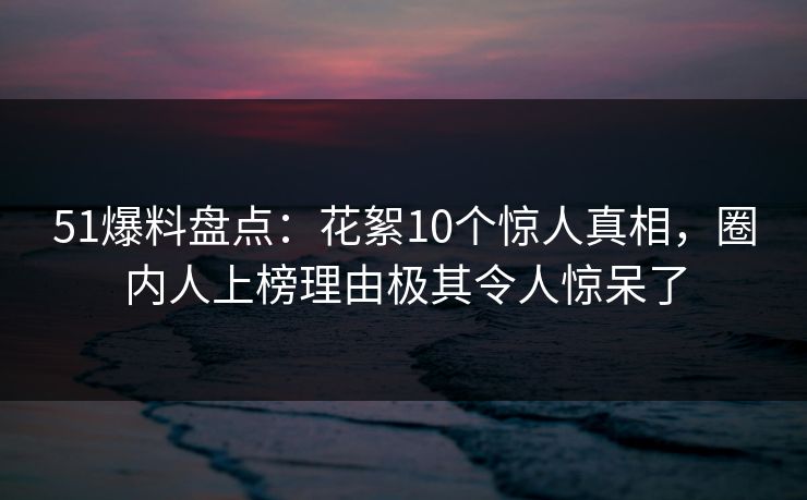 51爆料盘点：花絮10个惊人真相，圈内人上榜理由极其令人惊呆了
