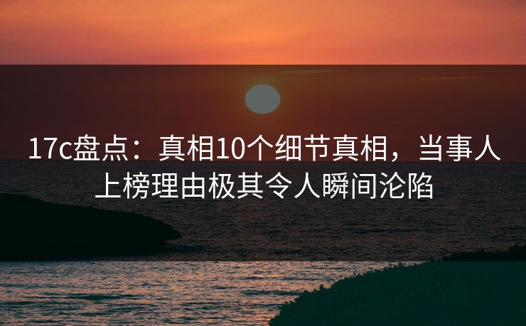17c盘点：真相10个细节真相，当事人上榜理由极其令人瞬间沦陷