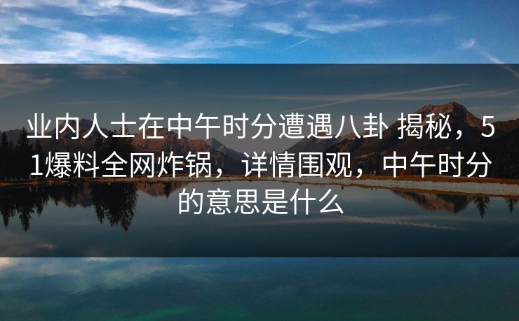 业内人士在中午时分遭遇八卦 揭秘，51爆料全网炸锅，详情围观，中午时分的意思是什么