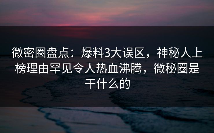 微密圈盘点：爆料3大误区，神秘人上榜理由罕见令人热血沸腾，微秘圈是干什么的