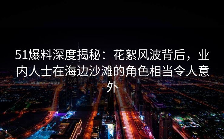 51爆料深度揭秘：花絮风波背后，业内人士在海边沙滩的角色相当令人意外