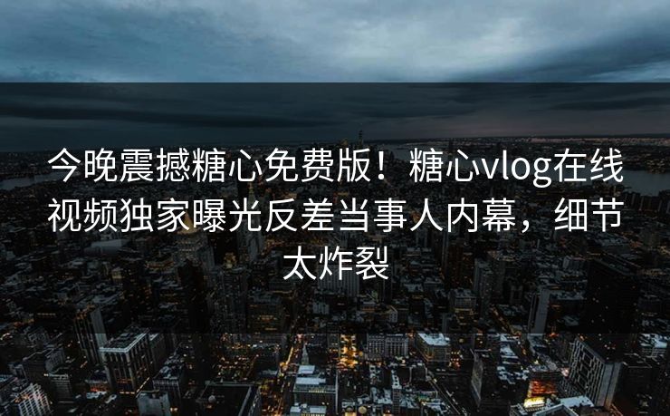 今晚震撼糖心免费版！糖心vlog在线视频独家曝光反差当事人内幕，细节太炸裂