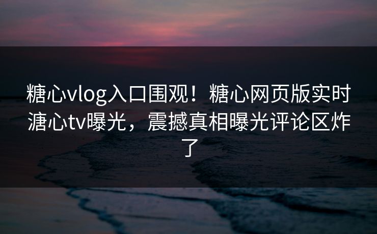 糖心vlog入口围观！糖心网页版实时溏心tv曝光，震撼真相曝光评论区炸了