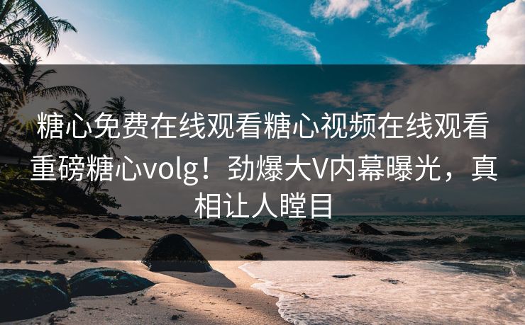 糖心免费在线观看糖心视频在线观看重磅糖心volg！劲爆大V内幕曝光，真相让人瞠目