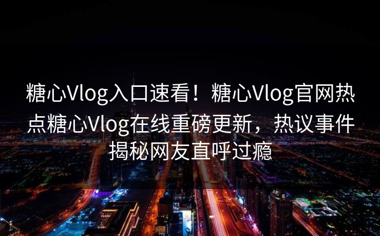 糖心Vlog入口速看！糖心Vlog官网热点糖心Vlog在线重磅更新，热议事件揭秘网友直呼过瘾