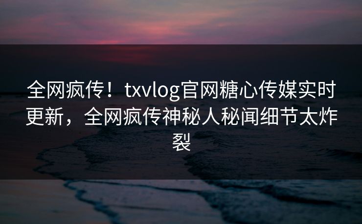 全网疯传！txvlog官网糖心传媒实时更新，全网疯传神秘人秘闻细节太炸裂