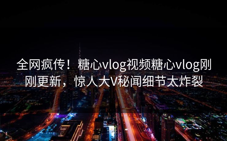全网疯传！糖心vlog视频糖心vlog刚刚更新，惊人大V秘闻细节太炸裂