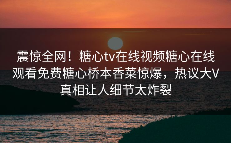 震惊全网！糖心tv在线视频糖心在线观看免费糖心桥本香菜惊爆，热议大V真相让人细节太炸裂