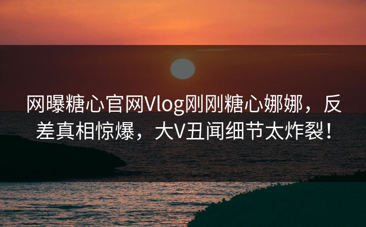 网曝糖心官网Vlog刚刚糖心娜娜，反差真相惊爆，大V丑闻细节太炸裂！