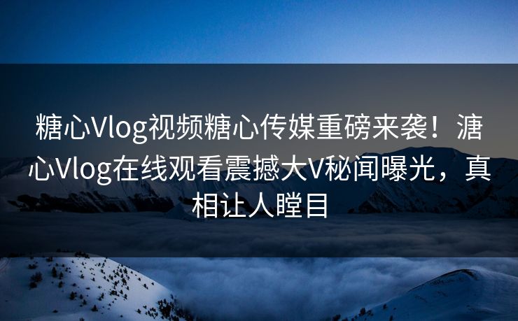 糖心Vlog视频糖心传媒重磅来袭！溏心Vlog在线观看震撼大V秘闻曝光，真相让人瞠目