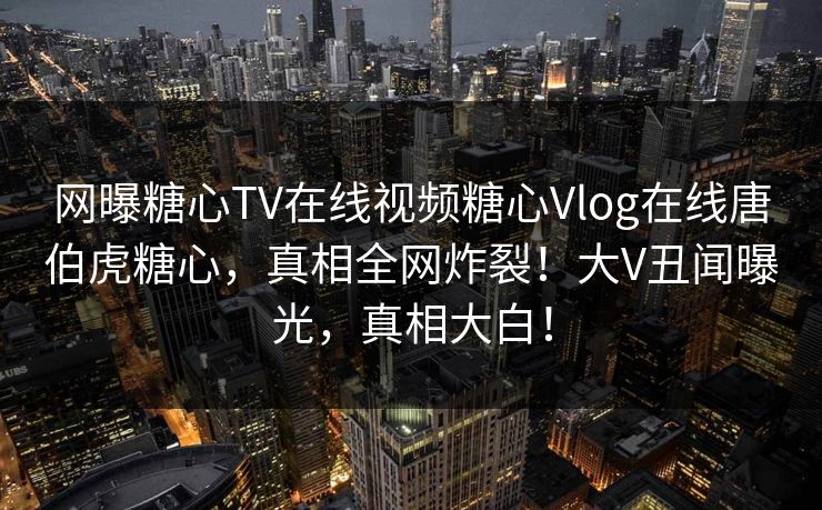 网曝糖心TV在线视频糖心Vlog在线唐伯虎糖心，真相全网炸裂！大V丑闻曝光，真相大白！