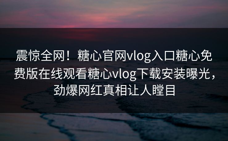 震惊全网！糖心官网vlog入口糖心免费版在线观看糖心vlog下载安装曝光，劲爆网红真相让人瞠目