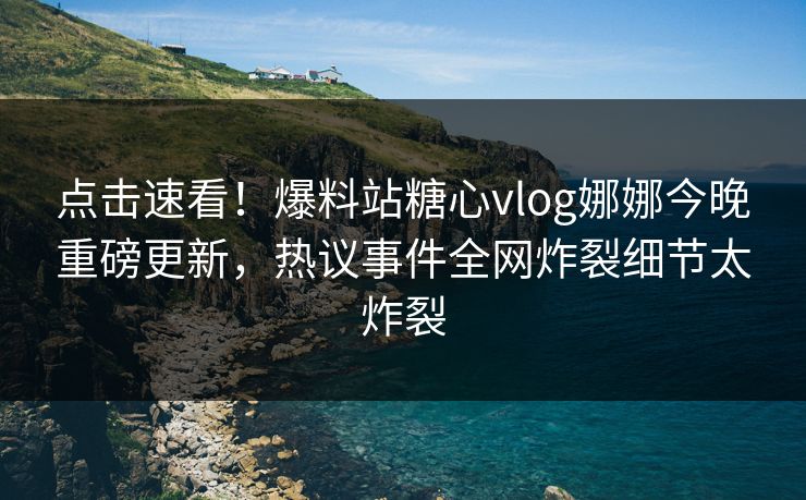 点击速看！爆料站糖心vlog娜娜今晚重磅更新，热议事件全网炸裂细节太炸裂