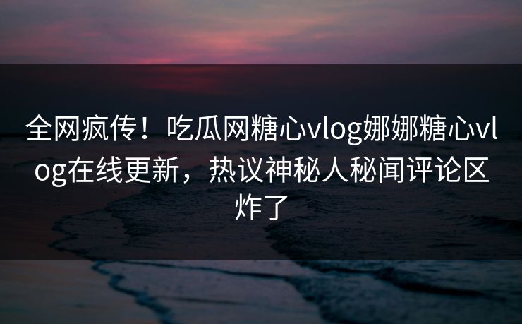 全网疯传！吃瓜网糖心vlog娜娜糖心vlog在线更新，热议神秘人秘闻评论区炸了