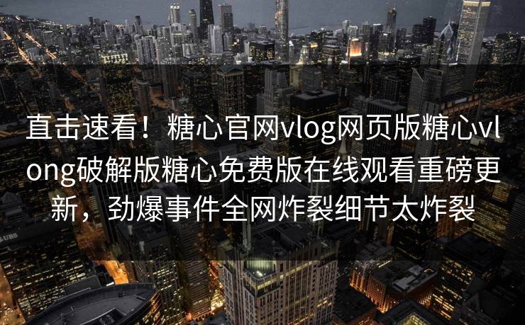 直击速看！糖心官网vlog网页版糖心vlong破解版糖心免费版在线观看重磅更新，劲爆事件全网炸裂细节太炸裂